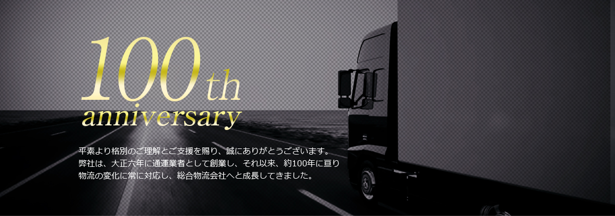 100th anniversary 平素より格別のご理解とご支援を賜り、誠にありがとうございます。弊社は大正６年に通運業者として創業し、それ以来、約100年に亘り物流の変化に常に対応し、総合物流会社へと成長しました。