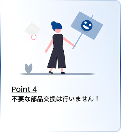 Point 4 不要な部品交換は行いません！