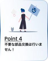 Point 4 不要な部品交換は行いません！