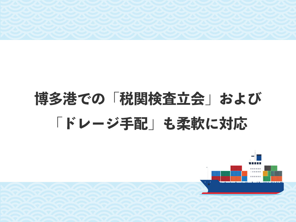 博多港での「税関検査立会」および「ドレージ手配」も柔軟に対応いたします