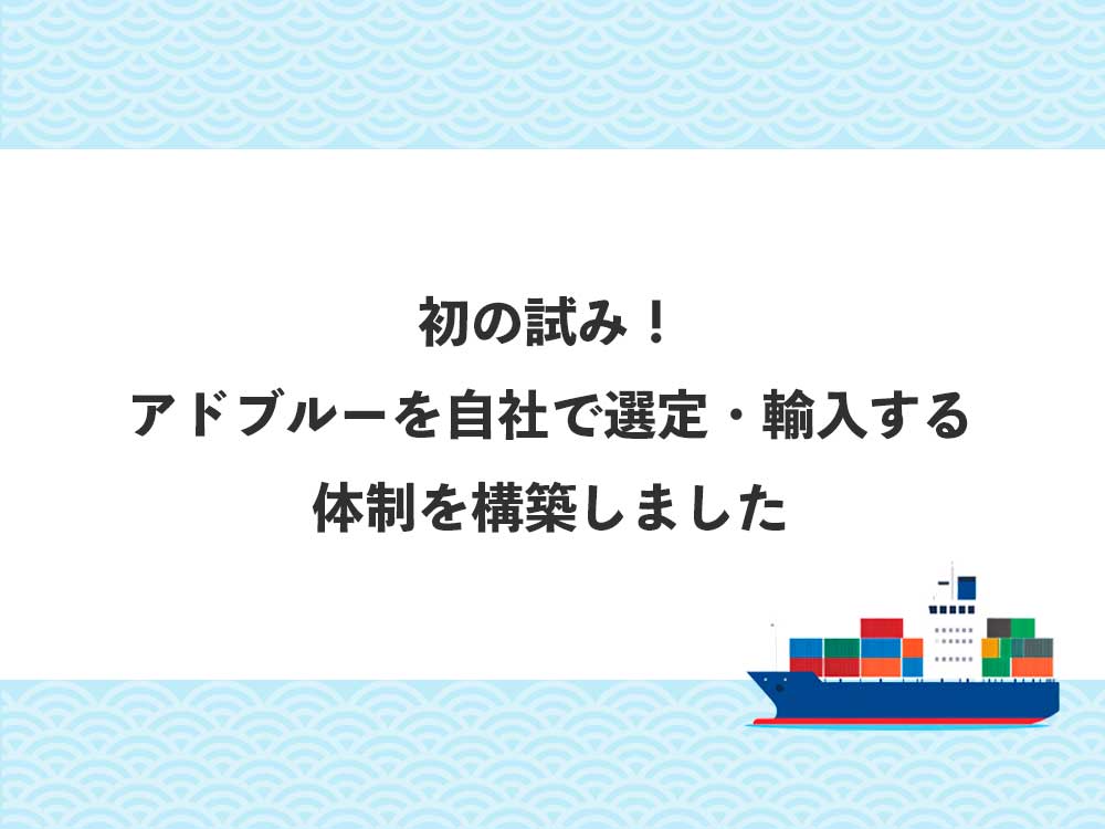 初の試み！ アドブルーを自社で選定・輸入する 体制を構築しました